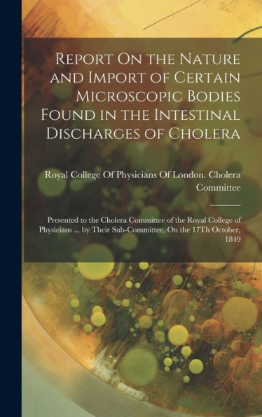 Report On The Nature And Import Of Certain Microscopic Bodies Found In The Intestinal Discharges Of Cholera: Presented To The Cholera Committee Of The ... Sub-Committee, On The 17Th October, 1849