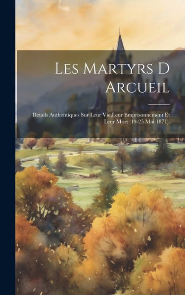 Les Martyrs D Arcueil: Details Authentiques Sur Leur Vie, Leur Emprisonnement Et Leur Mort (19-25 Mai 1871). (French Edition)