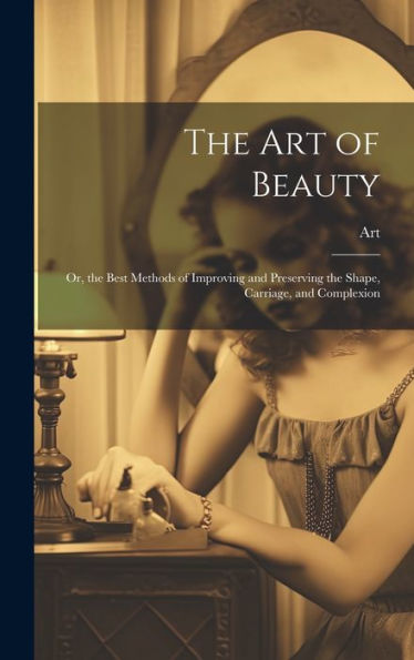The Art Of Beauty: Or, The Best Methods Of Improving And Preserving The Shape, Carriage, And Complexion