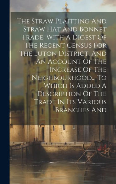 The Straw Plaitting And Straw Hat And Bonnet Trade, With A Digest Of The Recent Census For The Luton District, And An Account Of The Increase Of The ... Of The Trade In Its Various Branches And