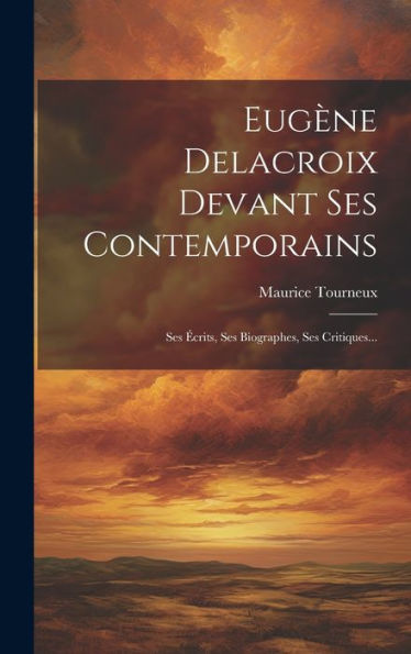 Eugene Delacroix Devant Ses Contemporains: Ses ?Rits, Ses Biographes, Ses Critiques... (French Edition)
