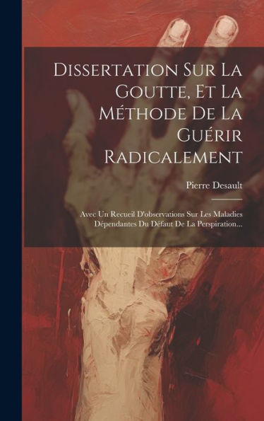 Dissertation Sur La Goutte, Et La Méthode De La Guérir Radicalement: Avec Un Recueil D'Observations Sur Les Maladies D?Endantes Du D?Aut De La Perspiration... (French Edition)