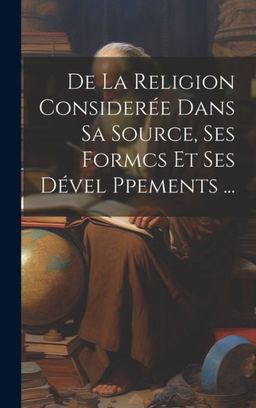 De La Religion Consider? Dans Sa Source, Ses Formcs Et Ses D?El Ppements ... (French Edition)