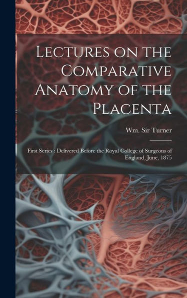 Lectures On The Comparative Anatomy Of The Placenta: First Series: Delivered Before The Royal College Of Surgeons Of England, June, 1875