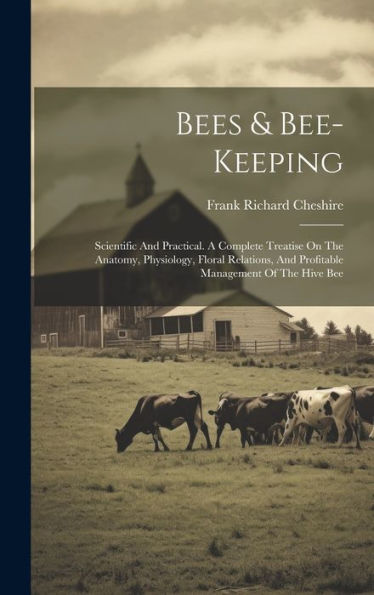 Bees & Bee-Keeping: Scientific And Practical. A Complete Treatise On The Anatomy, Physiology, Floral Relations, And Profitable Management Of The Hive Bee