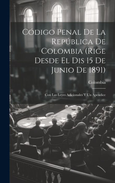 Codigo Penal De La República De Colombia (Rige Desde El Dis 15 De Junio De 1891): Con Las Leyes Adicionales Y Un Apendice (Spanish Edition)