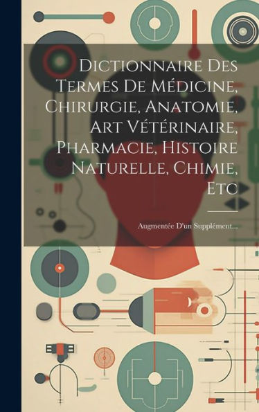 Dictionnaire Des Termes De Médicine, Chirurgie, Anatomie, Art Vétérinaire, Pharmacie, Histoire Naturelle, Chimie, Etc: Augment? D'Un Supplément... (French Edition)