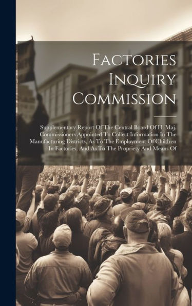 Factories Inquiry Commission: Supplementary Report Of The Central Board Of H. Maj. Commissioners Appointed To Collect Information In The Manufacturing ... And As To The Propriety And Means Of