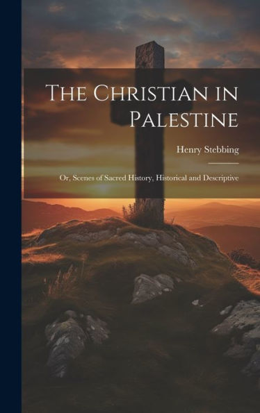 The Christian In Palestine; Or, Scenes Of Sacred History, Historical And Descriptive