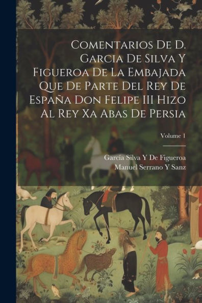 Comentarios De D. Garcia De Silva Y Figueroa De La Embajada Que De Parte Del Rey De España Don Felipe Iii Hizo Al Rey Xa Abas De Persia; Volume 1 (Spanish Edition)