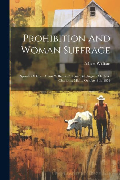 Prohibition And Woman Suffrage: Speech Of Hon. Albert Williams Of Ionia, Michigan: Made At Charlotte, Mich., October 9Th, 1874