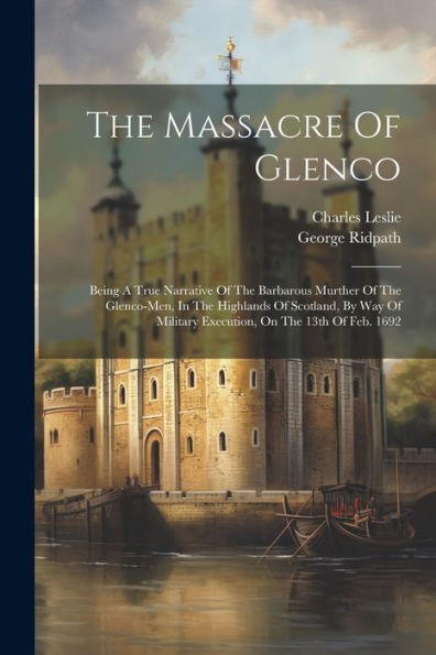The Massacre Of Glenco: Being A True Narrative Of The Barbarous Murther Of The Glenco-Men, In The Highlands Of Scotland, By Way Of Military Execution, On The 13Th Of Feb. 1692