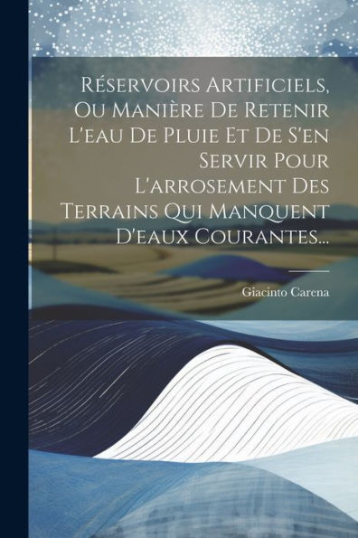 Reservoirs Artificiels, Ou Manière De Retenir L'Eau De Pluie Et De S'En Servir Pour L'Arrosement Des Terrains Qui Manquent D'Eaux Courantes... (French Edition)
