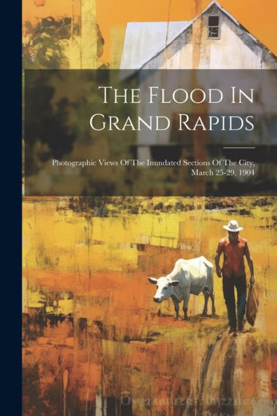 The Flood In Grand Rapids: Photographic Views Of The Inundated Sections Of The City, March 25-29, 1904
