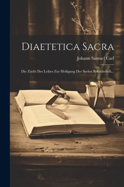 Diaetetica Sacra: Die Zucht Des Leibes Zur Heiligung Der Seelen Beforderlich... (German Edition)