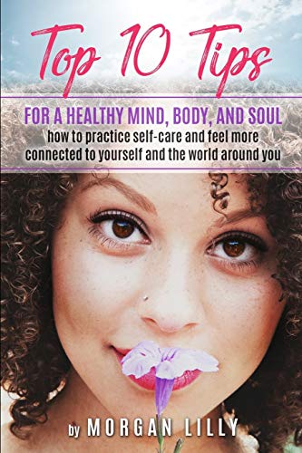 Top 10 Tips For A Healthy Mind, Body And Soul: How To Practice Self-Care And Feel More Connected To Yourself And The World Around You