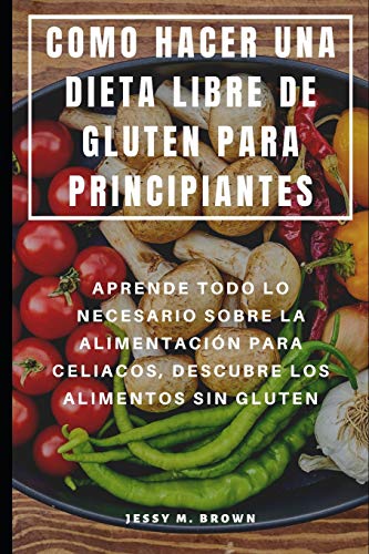 Como Hacer Una Dieta Libre De Gluten Para Principiantes : Aprende Todo Lo Necesario Sobre La Alimentaci?N Para Celiacos, Descubre Los Alimentos Sin Gluten (Spanish Edition)