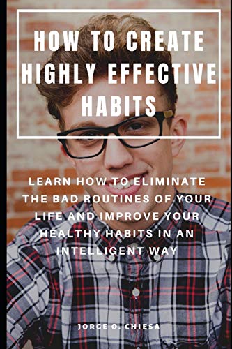 How To Create Highly Effective Habits : Learn How To Eliminate The Bad Routines Of Your Life And Improve Your Healthy Habits In An Intelligent Way