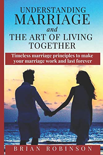 Understanding Marriage And The Art Of Living Together: Timeless Marriage Principles To Make Your Marriage Work And Last Forever