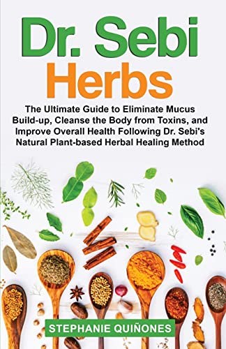 Dr. Sebi Herbs: The Ultimate Guide To Eliminate Mucus Build-Up, Cleanse The Body From Toxins, And Improve Overall Health Following Dr. Sebi's Natural Plant-Based Herbal Healing Method
