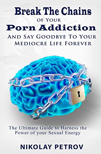 Break The Chains Of Your Porn Addiction And Say Goodbye To Your Mediocre Life Forever: The Ultimate Guide To Harness The Power Of Your Sexual Energy