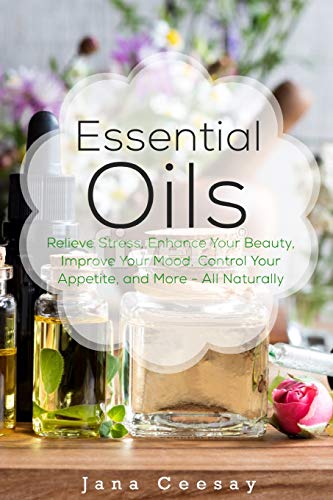 Essential Oils: Relieve Stress, Enhance Your Beauty, Improve Your Mood, Control Your Appetite, And More - All Naturally