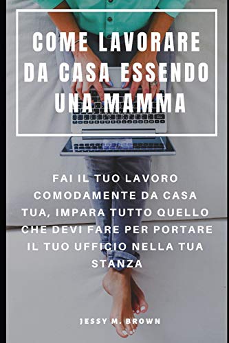 Come Lavorare Da Casa Essendo Una Mamma : Fai Il Tuo Lavoro Comodamente Da Casa Tua, Impara Tutto Quello Che Devi Fare Per Portare Il Tuo Ufficio Nella Tua Stanza (Italian Edition)