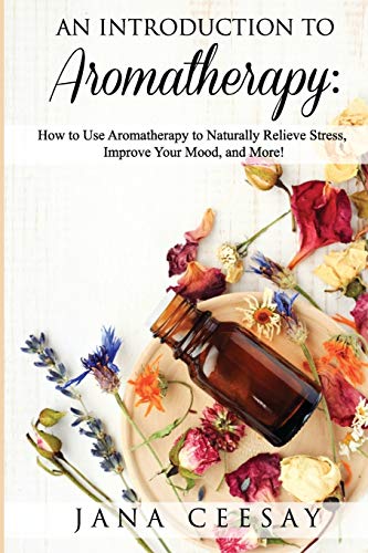 An Introduction To Aromatherapy: How To Use Aromatherapy To Naturally Relieve Stress, Improve Your Mood, And More!