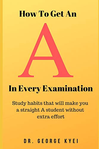 How To Get An A In Every Examination: Study Habits That Will Make You A Straight A Student Without Extra Effort