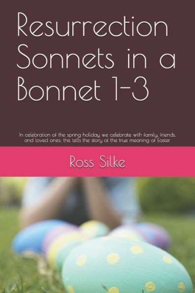 Resurrection Sonnets In A Bonnet 1-3: In Celebration Of The Spring Holiday We Celebrate With Family, Friends, And Loved Ones; This Tells The Story Of The True Meaning Of Easter