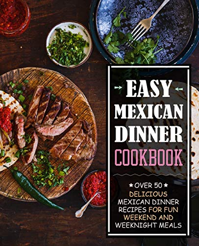Easy Mexican Dinner Cookbook: Over 50 Delicious Mexican Dinner Recipes For Fun Weekend And Weeknight Meals (2Nd Edition)
