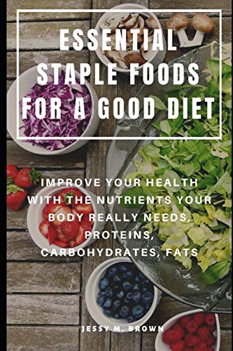 Essential Staple Foods For A Good Diet : Improve Your Health With The Nutrients Your Body Really Needs, Proteins, Carbohydrates, Fats