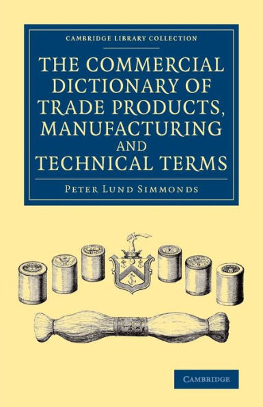 The Commercial Dictionary Of Trade Products, Manufacturing And Technical Terms: With A Definition Of The Moneys, Weights, And Measures, Of All ... (Cambridge Library Collection - Technology)