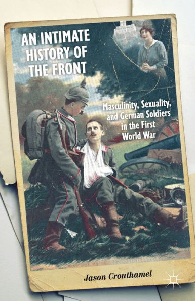 An Intimate History Of The Front: Masculinity, Sexuality, And German Soldiers In The First World War