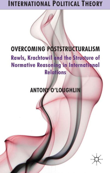 Overcoming Poststructuralism: Rawls, Kratochwil And The Structure Of Normative Reasoning In International Relations (International Political Theory)