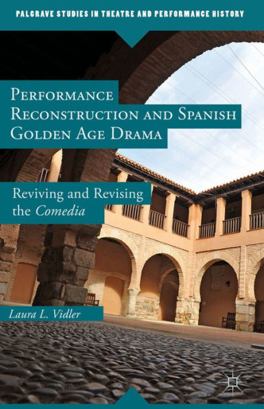 Performance Reconstruction And Spanish Golden Age Drama: Reviving And Revising The Comedia (Palgrave Studies In Theatre And Performance History)