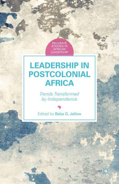 Leadership In Postcolonial Africa: Trends Transformed By Independence (Palgrave Studies In African Leadership)