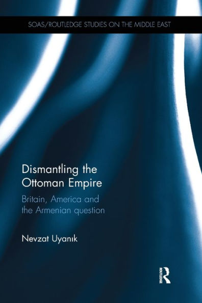 Dismantling The Ottoman Empire: Britain, America And The Armenian Question (Soas/Routledge Studies On The Middle East)