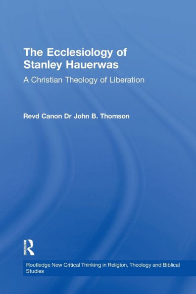 The Ecclesiology Of Stanley Hauerwas: A Christian Theology Of Liberation (Routledge New Critical Thinking In Religion, Theology And Biblical Studies)