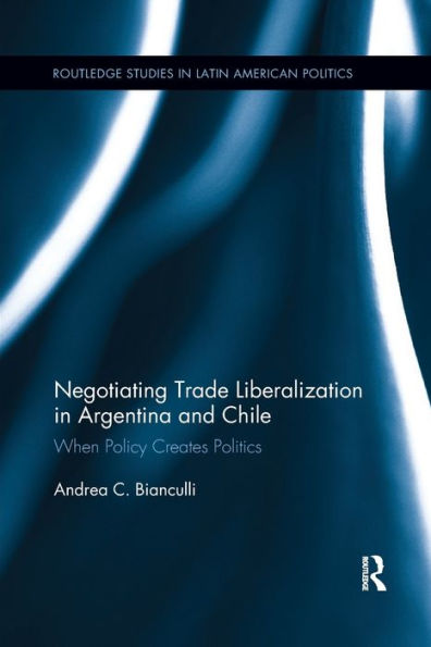 Negotiating Trade Liberalization In Argentina And Chile: When Policy Creates Politics (Routledge Studies In Latin American Politics)