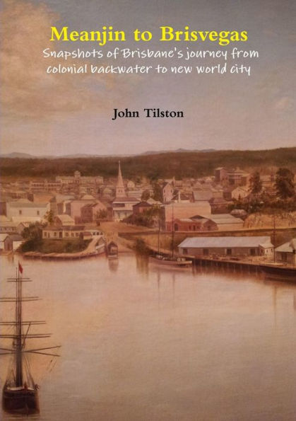 Meanjin To Brisvegas: Snapshots Of Brisbane's Journey From Colonial Backwater To New World City