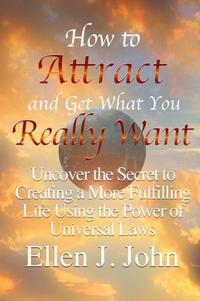 How To Attract And Get What You Really Want: Uncover The Secret To Creating A More Fulfilling Life Using The Power Of Universal Laws