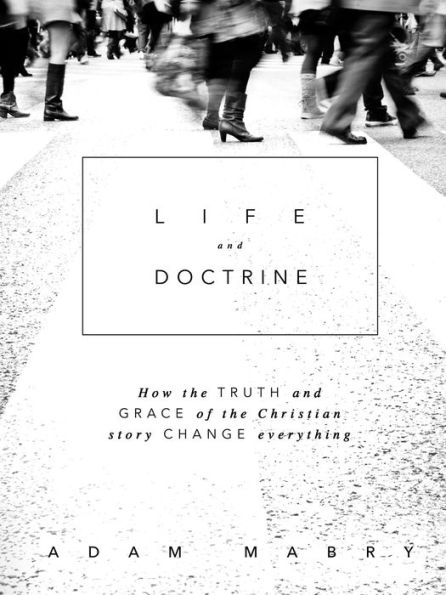 Life And Doctrine: How The Truth And Grace Of The Christian Story Change Everything