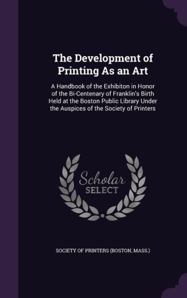 The Development Of Printing As An Art: A Handbook Of The Exhibiton In Honor Of The Bi-Centenary Of Franklin's Birth Held At The Boston Public Library Under The Auspices Of The Society Of Printers