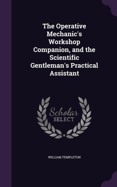 The Operative Mechanic's Workshop Companion, And The Scientific Gentleman's Practical Assistant