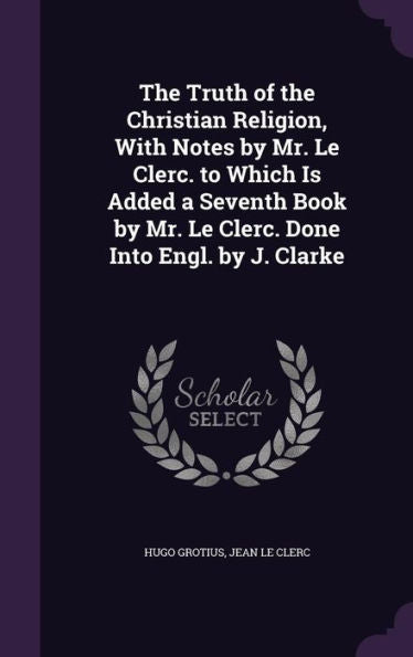 The Truth Of The Christian Religion, With Notes By Mr. Le Clerc. To Which Is Added A Seventh Book By Mr. Le Clerc. Done Into Engl. By J. Clarke