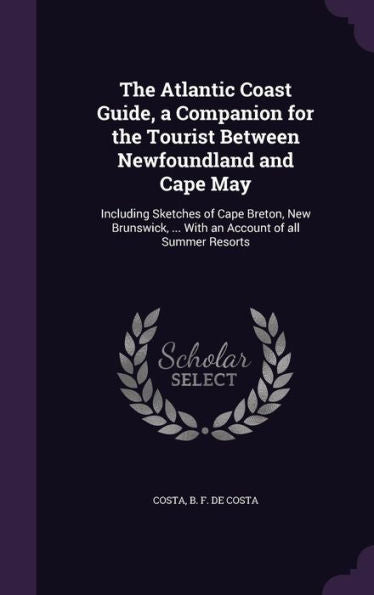 The Atlantic Coast Guide, A Companion For The Tourist Between Newfoundland And Cape May: Including Sketches Of Cape Breton, New Brunswick, ... With An Account Of All Summer Resorts