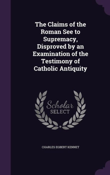 The Claims Of The Roman See To Supremacy, Disproved By An Examination Of The Testimony Of Catholic Antiquity