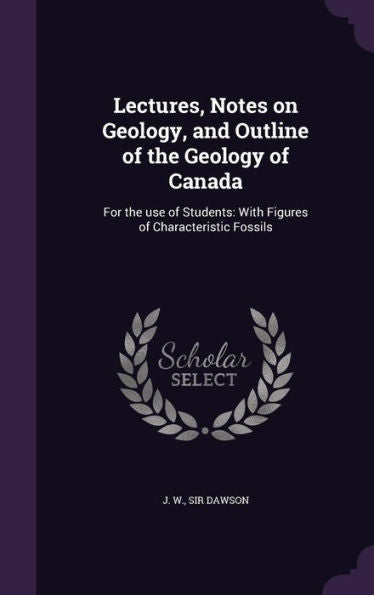 Lectures, Notes On Geology, And Outline Of The Geology Of Canada: For The Use Of Students: With Figures Of Characteristic Fossils
