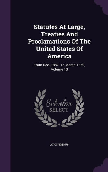 Statutes At Large, Treaties And Proclamations Of The United States Of America: From Dec. 1867, To March 1869, Volume 13